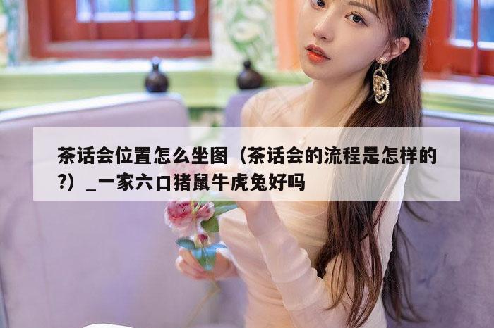 茶话会位置怎么坐图（茶话会的流程是怎样的?）_一家六口猪鼠牛虎兔好吗